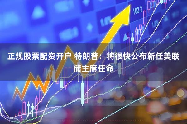 正规股票配资开户 特朗普：将很快公布新任美联储主席任命