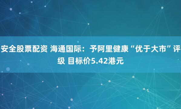 安全股票配资 海通国际：予阿里健康“优于大市”评级 目标价5.42港元