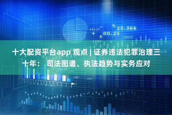 十大配资平台app 观点 | 证券违法犯罪治理三十年： 司法图谱、执法趋势与实务应对