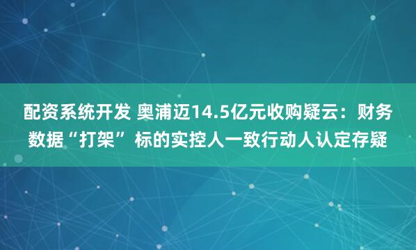 配资系统开发 奥浦迈14.5亿元收购疑云：财务数据“打架” 标的实控人一致行动人认定存疑