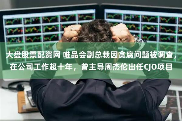 大盘股票配资网 唯品会副总裁因贪腐问题被调查，在公司工作超十年，曾主导周杰伦出任CJO项目