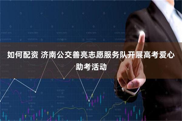 如何配资 济南公交善亮志愿服务队开展高考爱心助考活动