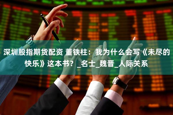 深圳股指期货配资 董铁柱：我为什么会写《未尽的快乐》这本书？_名士_魏晋_人际关系