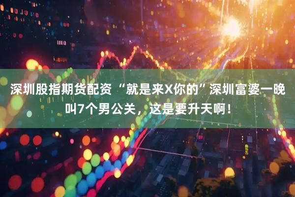 深圳股指期货配资 “就是来X你的”深圳富婆一晚叫7个男公关，这是要升天啊！