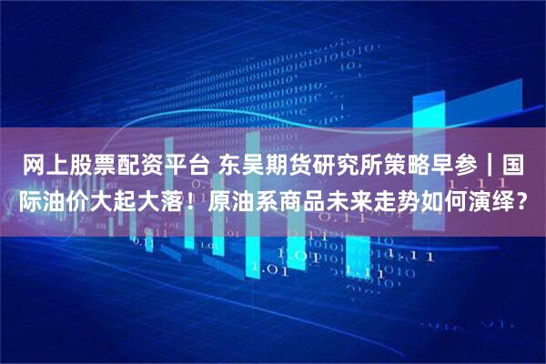 网上股票配资平台 东吴期货研究所策略早参｜国际油价大起大落！原油系商品未来走势如何演绎？