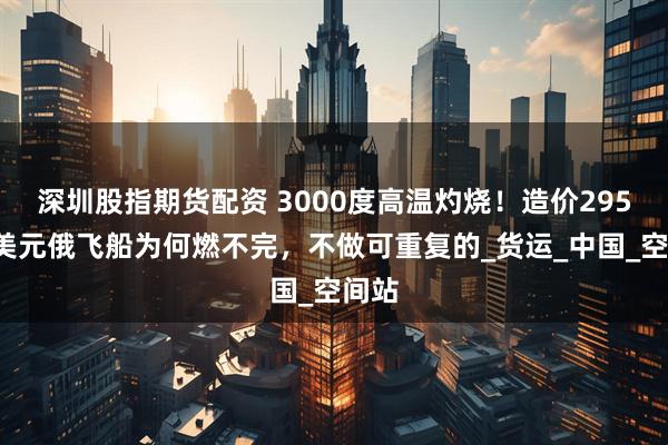 深圳股指期货配资 3000度高温灼烧！造价2950万美元俄飞船为何燃不完，不做可重复的_货运_中国_空间站