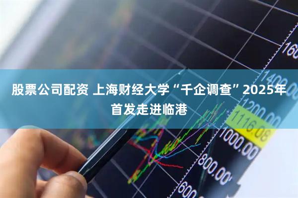 股票公司配资 上海财经大学“千企调查”2025年首发走进临港