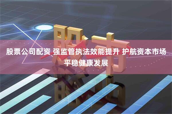 股票公司配资 强监管执法效能提升 护航资本市场平稳健康发展