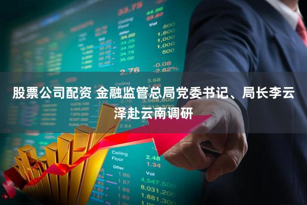 股票公司配资 金融监管总局党委书记、局长李云泽赴云南调研