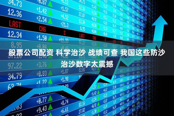 股票公司配资 科学治沙 战绩可查 我国这些防沙治沙数字太震撼