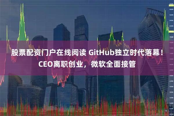 股票配资门户在线阅读 GitHub独立时代落幕！CEO离职创业，微软全面接管