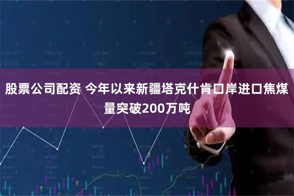 股票公司配资 今年以来新疆塔克什肯口岸进口焦煤量突破200万吨