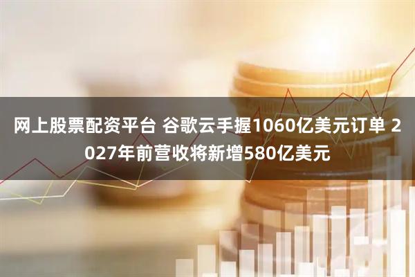网上股票配资平台 谷歌云手握1060亿美元订单 2027年前营收将新增580亿美元