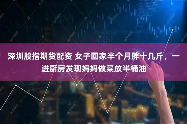 深圳股指期货配资 女子回家半个月胖十几斤，一进厨房发现妈妈做菜放半桶油