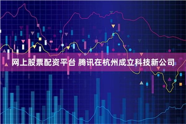 网上股票配资平台 腾讯在杭州成立科技新公司