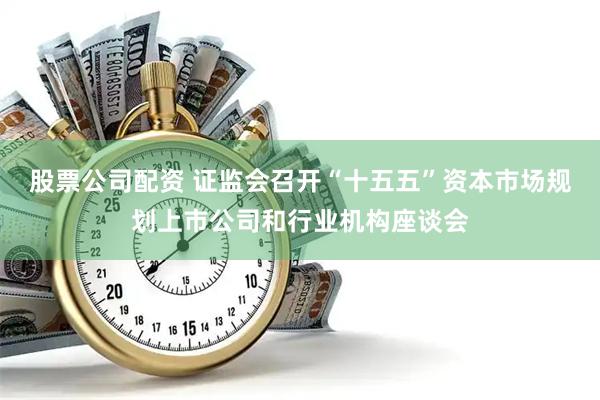 股票公司配资 证监会召开“十五五”资本市场规划上市公司和行业机构座谈会