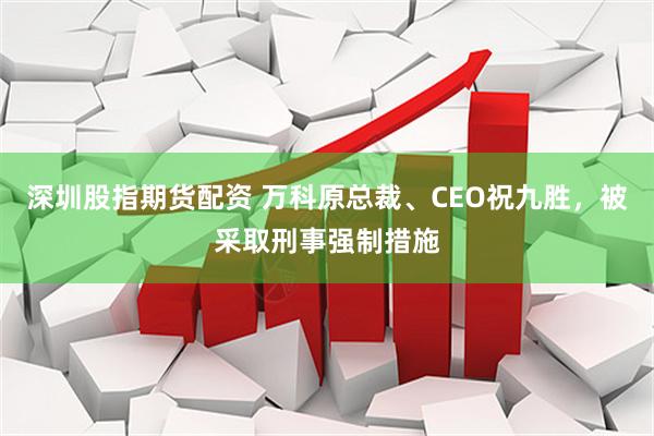 深圳股指期货配资 万科原总裁、CEO祝九胜,被采取刑事强制措施