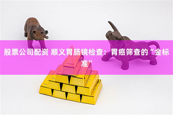 股票公司配资 顺义胃肠镜检查:胃癌筛查的“金标准”