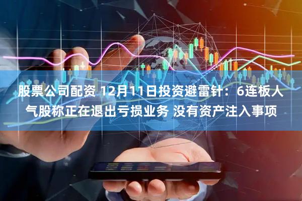 股票公司配资 12月11日投资避雷针:6连板人气股称正在退出亏损业务 没有资产注入事项