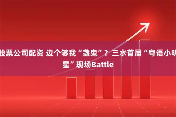 股票公司配资 边个够我“盏鬼”？三水首届“粤语小明星”现场Battle